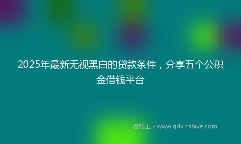 2025年最新无视黑白的贷款条件，分享五个公积金借钱平台