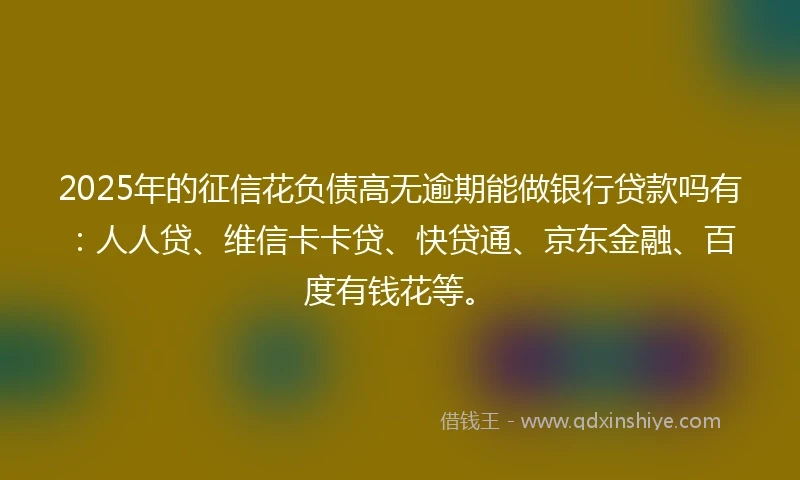 2025年的征信花负债高无逾期能做银行贷款吗有：人人贷、维信卡卡贷、快贷通、京东金融、百度有钱花等。