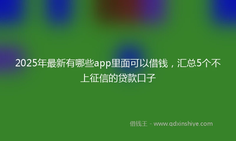2025年最新有哪些app里面可以借钱，汇总5个不上征信的贷款口子