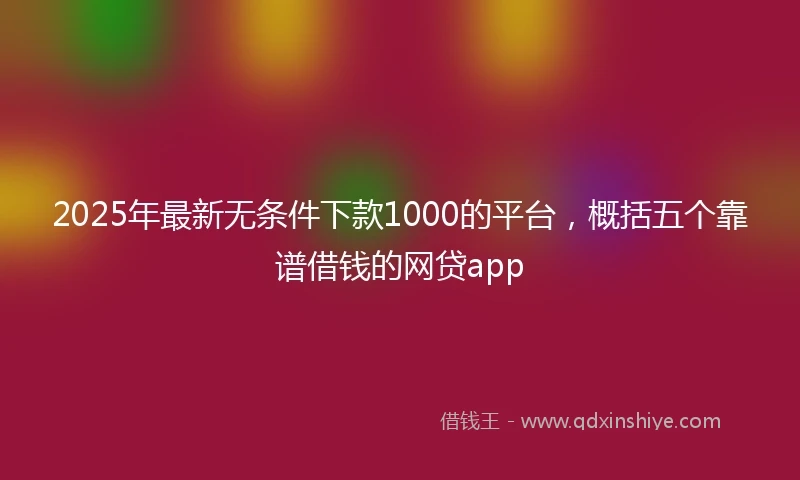 2025年最新无条件下款1000的平台，概括五个靠谱借钱的网贷app