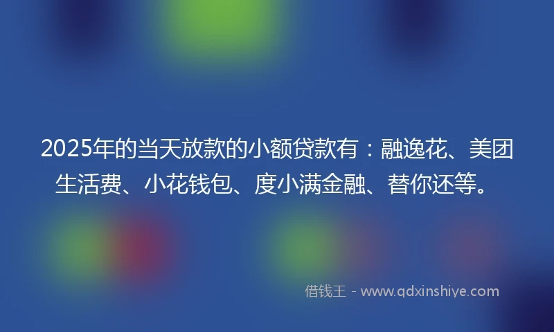 2025年的当天放款的小额贷款有：融逸花、美团生活费、小花钱包、度小满金融、替你还等。