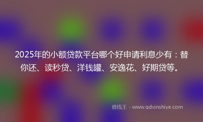 2025年的小额贷款平台哪个好申请利息少有：替你还、读秒贷、洋钱罐、安逸花、好期贷等。