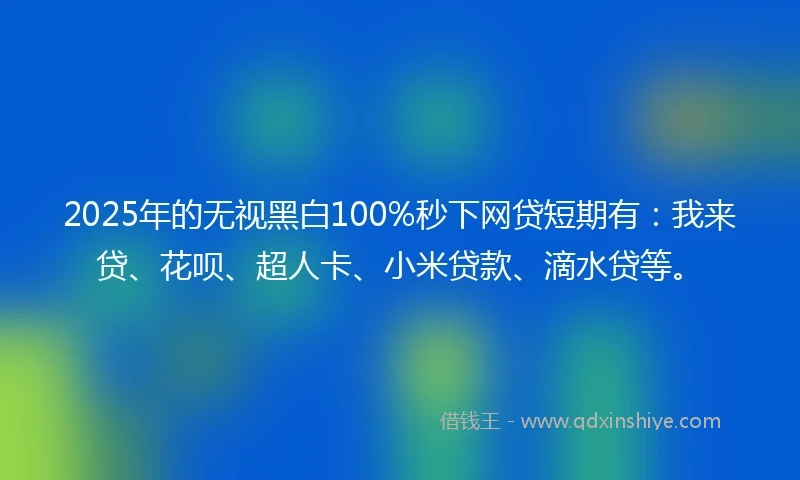 2025年的无视黑白100%秒下网贷短期有：我来贷、花呗、超人卡、小米贷款、滴水贷等。
