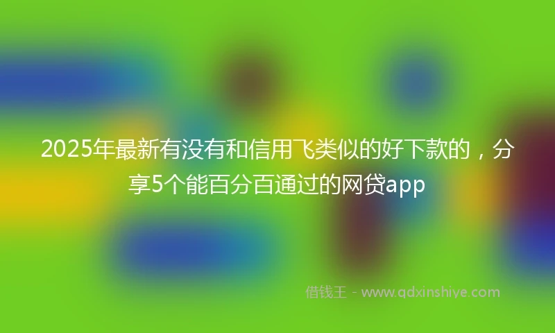 2025年最新有没有和信用飞类似的好下款的,分享5个能百分百通过的网贷app