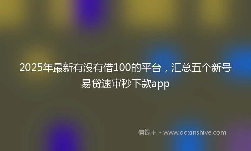 2025年最新有没有借100的平台，汇总五个新号易贷速审秒下款app