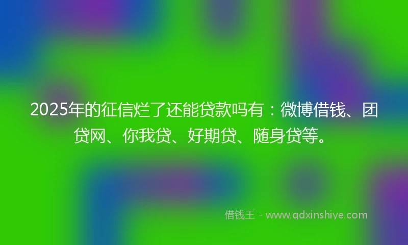 2025年的征信烂了还能贷款吗有：微博借钱、团贷网、你我贷、好期贷、随身贷等。