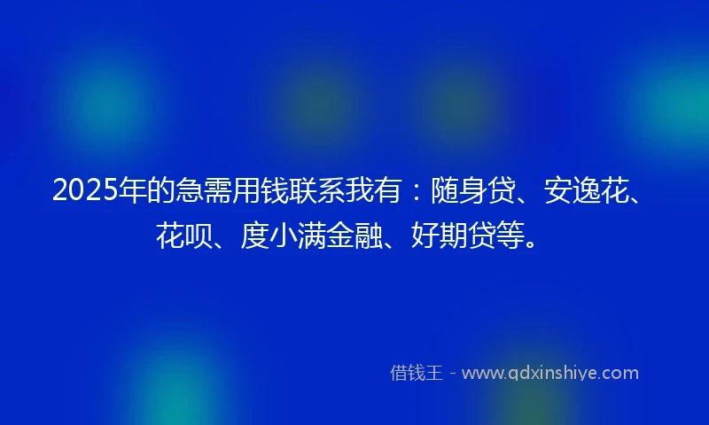 2025年的急需用钱联系我有：随身贷、安逸花、花呗、度小满金融、好期贷等。