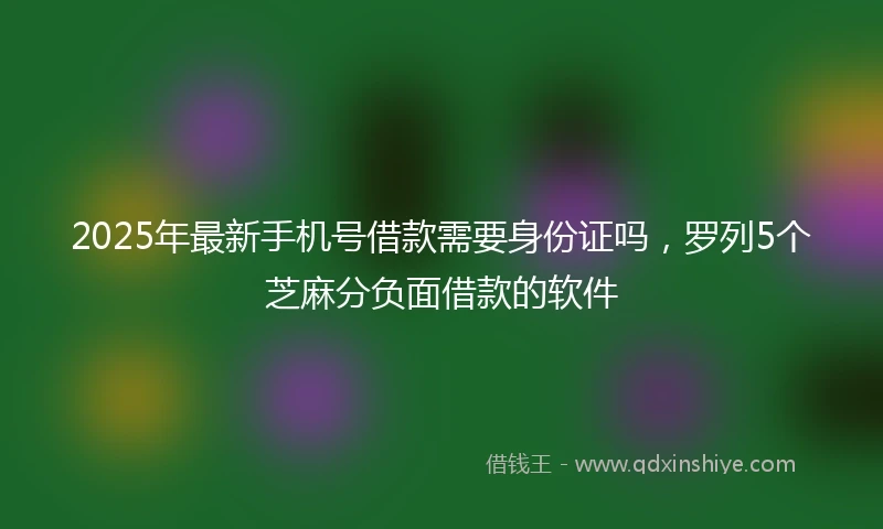 2025年最新手机号借款需要身份证吗，罗列5个芝麻分负面借款的软件