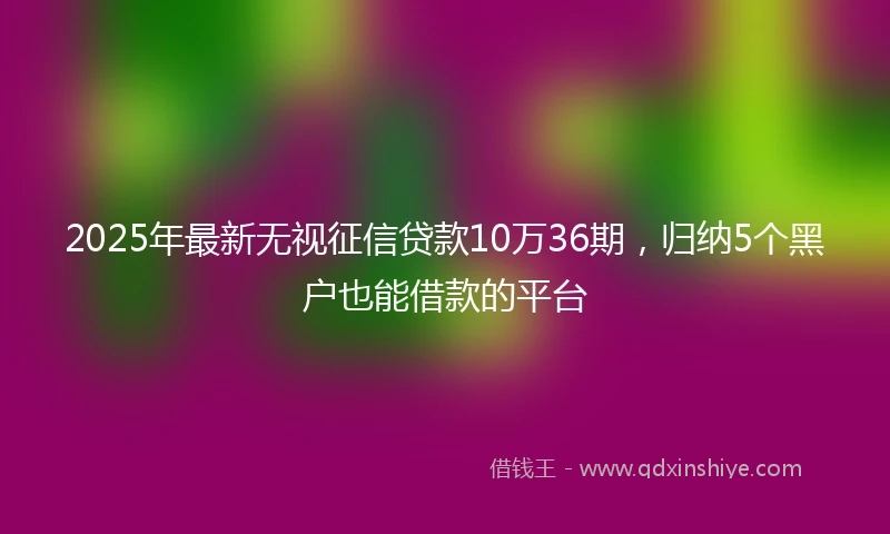 2025年最新无视征信贷款10万36期，归纳5个黑户也能借款的平台