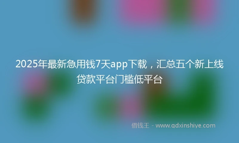 2025年最新急用钱7天app下载，汇总五个新上线贷款平台门槛低平台