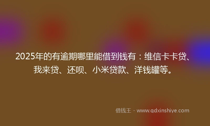 2025年的有逾期哪里能借到钱有：维信卡卡贷、我来贷、还呗、小米贷款、洋钱罐等。