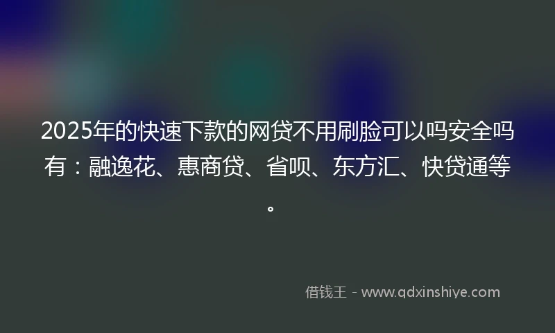 2025年的快速下款的网贷不用刷脸可以吗安全吗有：融逸花、惠商贷、省呗、东方汇、快贷通等。