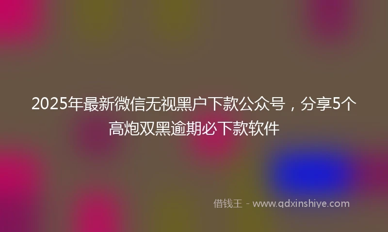 2025年最新微信无视黑户下款公众号，分享5个高炮双黑逾期必下款软件