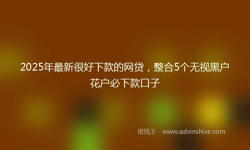 2025年最新很好下款的网贷，整合5个无视黑户花户必下款口子