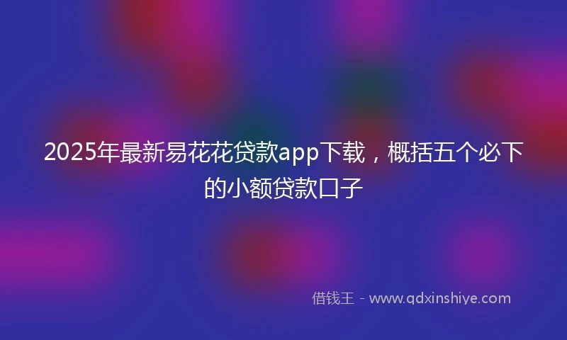 2025年最新易花花贷款app下载，概括五个必下的小额贷款口子