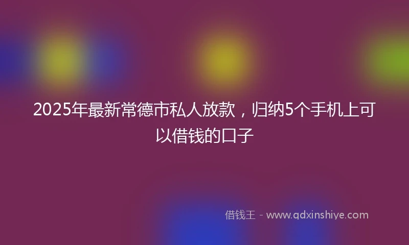 2025年最新常德市私人放款，归纳5个手机上可以借钱的口子