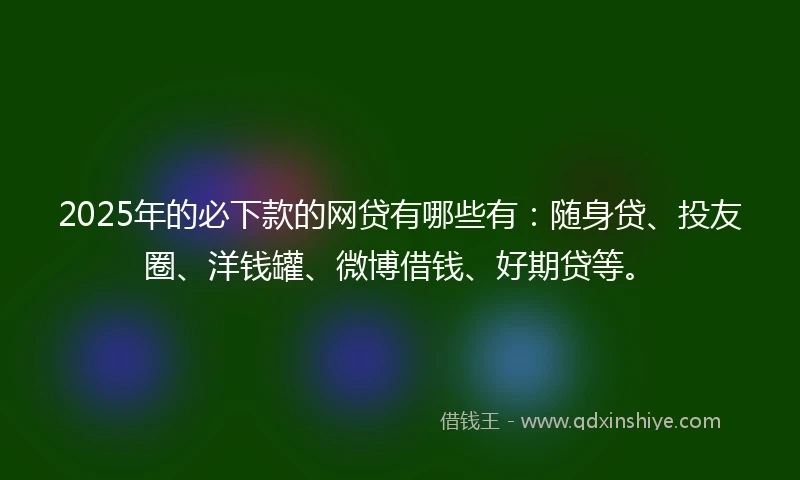 2025年的必下款的网贷有哪些有：随身贷、投友圈、洋钱罐、微博借钱、好期贷等。