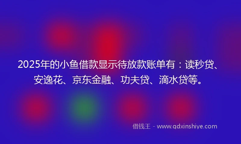 2025年的小鱼借款显示待放款账单有：读秒贷、安逸花、京东金融、功夫贷、滴水贷等。