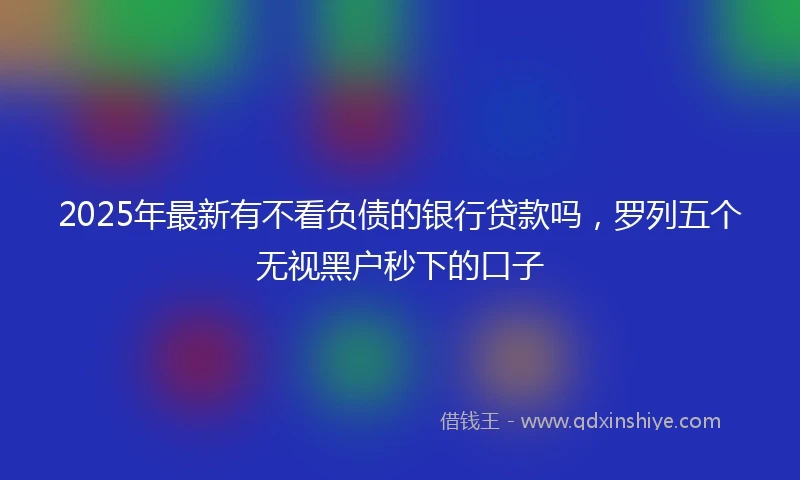 2025年最新有不看负债的银行贷款吗，罗列五个无视黑户秒下的口子
