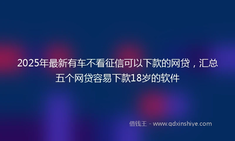 2025年最新有车不看征信可以下款的网贷，汇总五个网贷容易下款18岁的软件