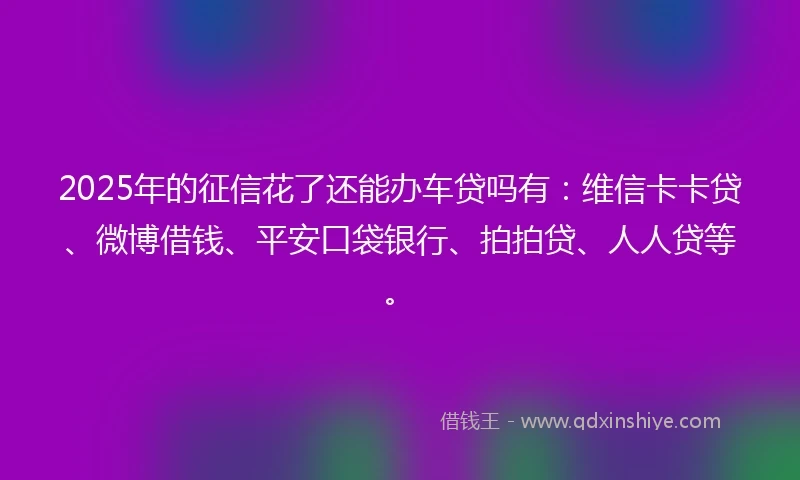 2025年的征信花了还能办车贷吗有：维信卡卡贷、微博借钱、平安口袋银行、拍拍贷、人人贷等。