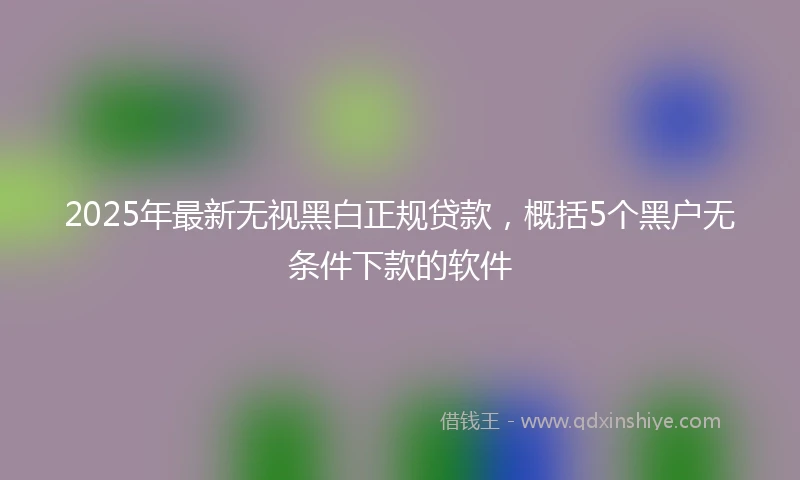 2025年最新无视黑白正规贷款，概括5个黑户无条件下款的软件