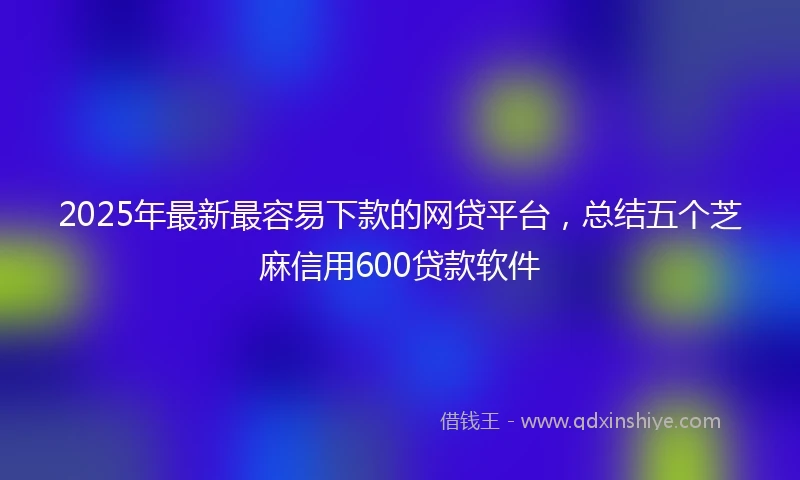 2025年最新最容易下款的网贷平台，总结五个芝麻信用600贷款软件