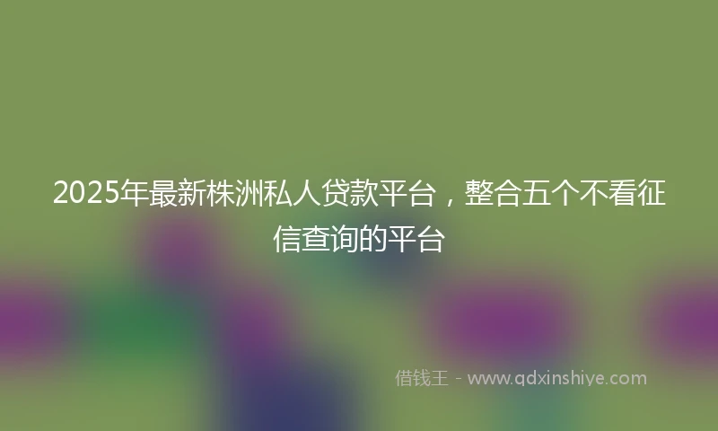 2025年最新株洲私人贷款平台,整合五个不看征信查询的平台