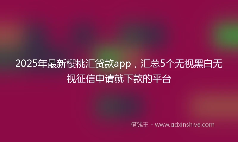 2025年最新樱桃汇贷款app，汇总5个无视黑白无视征信申请就下款的平台
