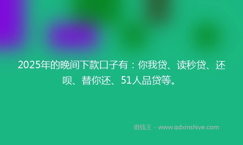 2025年的晚间下款口子有：你我贷、读秒贷、还呗、替你还、51人品贷等。