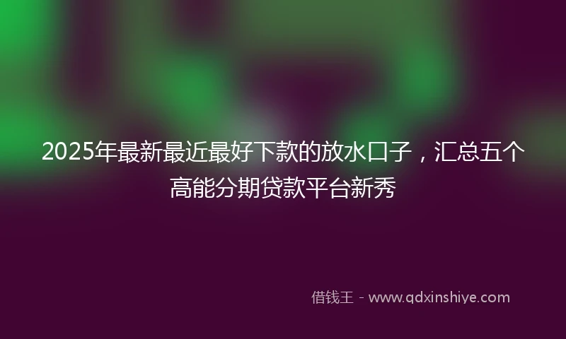 2025年最新最近最好下款的放水口子，汇总五个高能分期贷款平台新秀