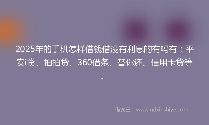 2025年的手机怎样借钱借没有利息的有吗有：平安i贷、拍拍贷、360借条、替你还、信用卡贷等。