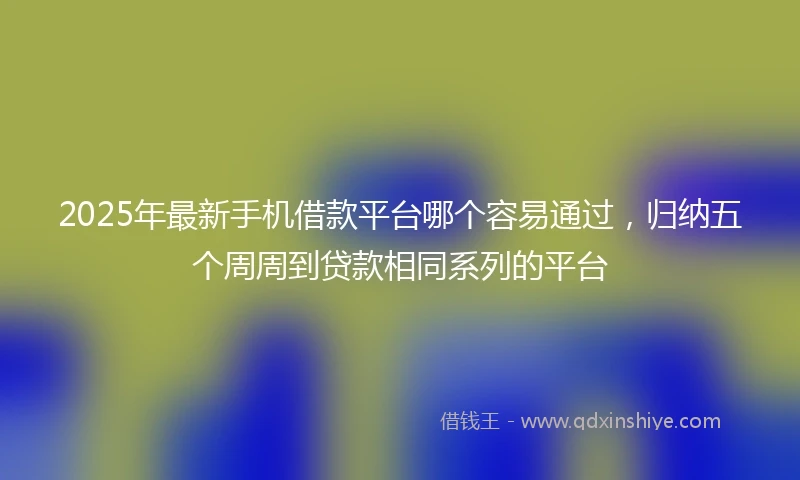 2025年最新手机借款平台哪个容易通过，归纳五个周周到贷款相同系列的平台