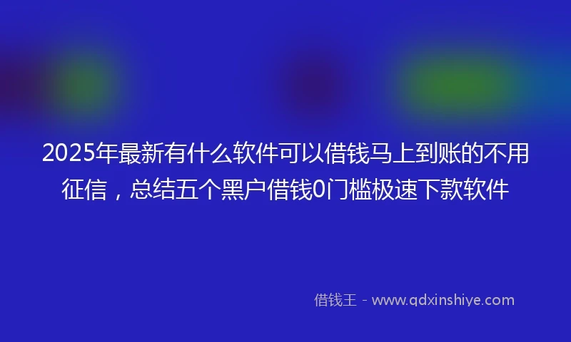 2025年最新有什么软件可以借钱马上到账的不用征信，总结五个黑户借钱0门槛极速下款软件
