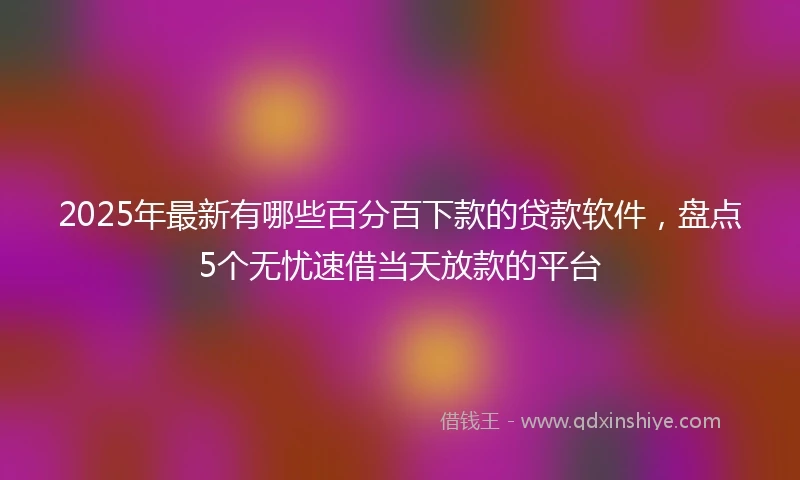 2025年最新有哪些百分百下款的贷款软件，盘点5个无忧速借当天放款的平台