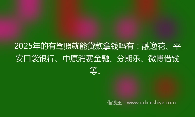 2025年的有驾照就能贷款拿钱吗有：融逸花、平安口袋银行、中原消费金融、分期乐、微博借钱等。