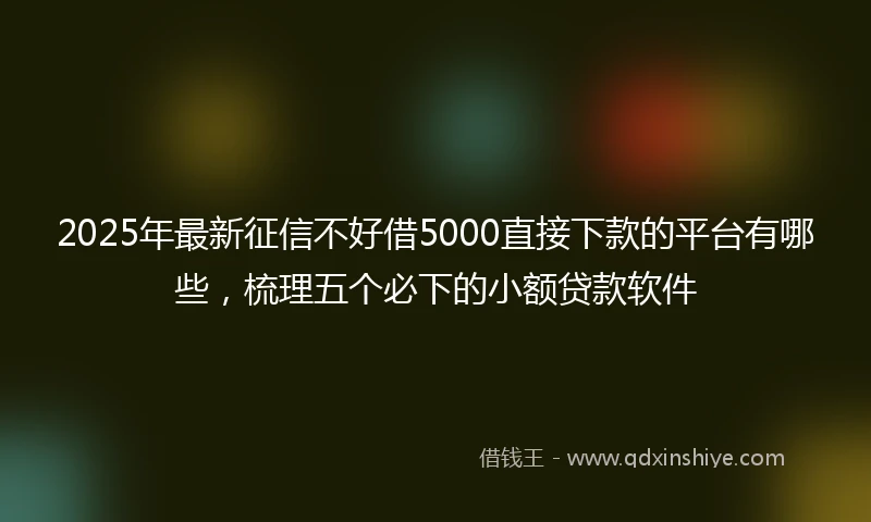 2025年最新征信不好借5000直接下款的平台有哪些，梳理五个必下的小额贷款软件