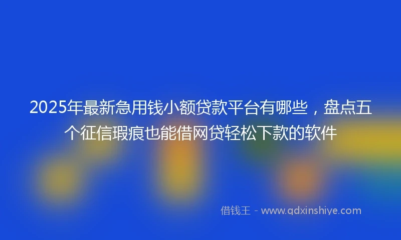 2025年最新急用钱小额贷款平台有哪些，盘点五个征信瑕疵也能借网贷轻松下款的软件