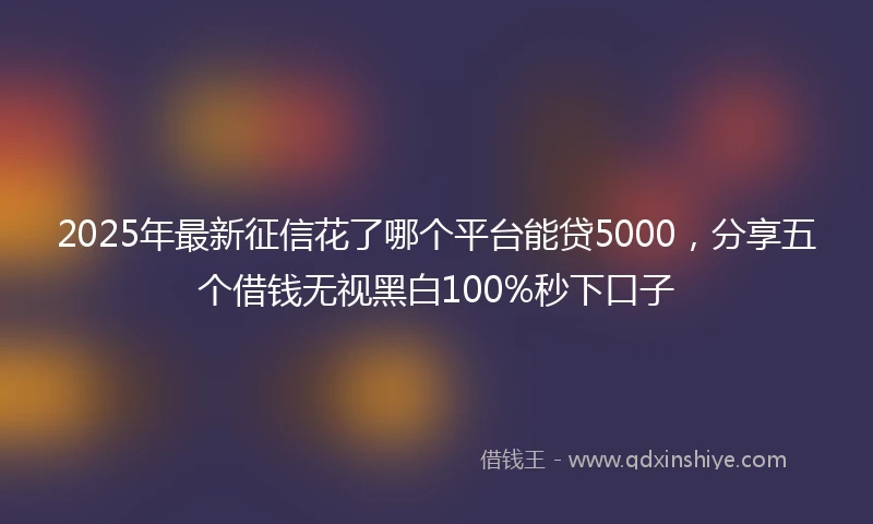 2025年最新征信花了哪个平台能贷5000，分享五个借钱无视黑白100%秒下口子
