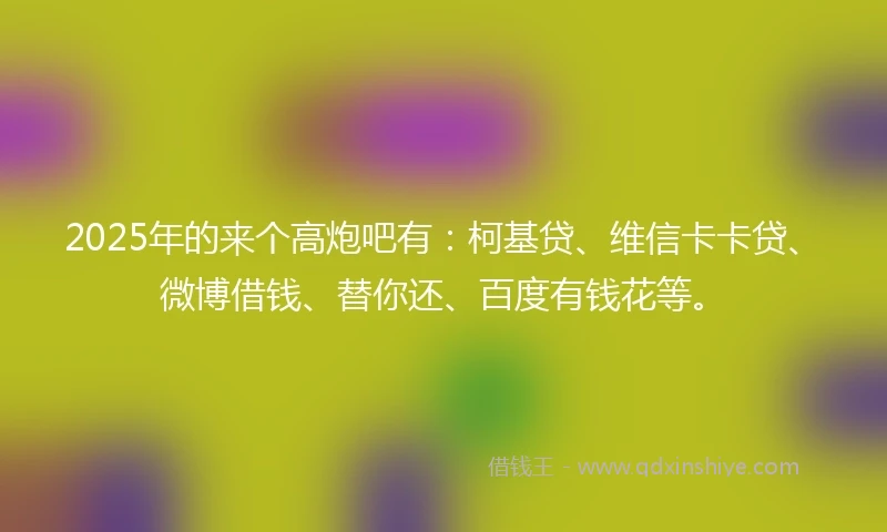 2025年的来个高炮吧有：柯基贷、维信卡卡贷、微博借钱、替你还、百度有钱花等。