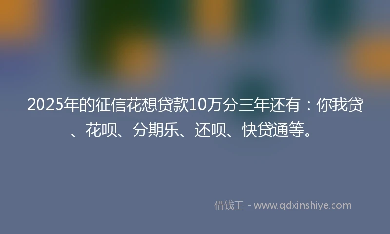 2025年的征信花想贷款10万分三年还有：你我贷、花呗、分期乐、还呗、快贷通等。