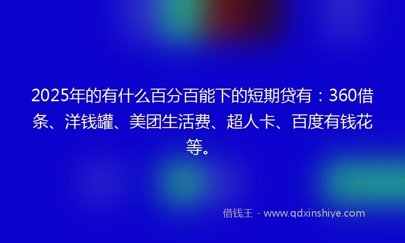 2025年的有什么百分百能下的短期贷有：360借条、洋钱罐、美团生活费、超人卡、百度有钱花等。