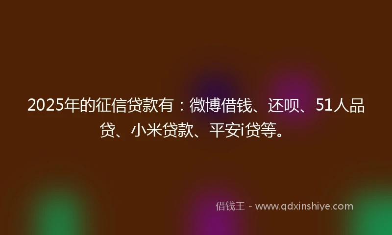 2025年的征信贷款有：微博借钱、还呗、51人品贷、小米贷款、平安i贷等。