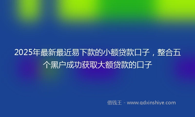 2025年最新最近易下款的小额贷款口子，整合五个黑户成功获取大额贷款的口子