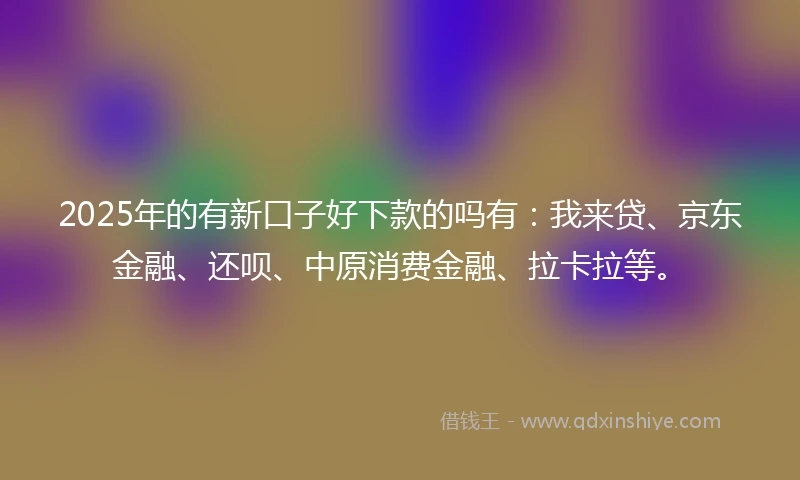 2025年的有新口子好下款的吗有：我来贷、京东金融、还呗、中原消费金融、拉卡拉等。