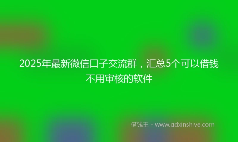 2025年最新微信口子交流群，汇总5个可以借钱不用审核的软件
