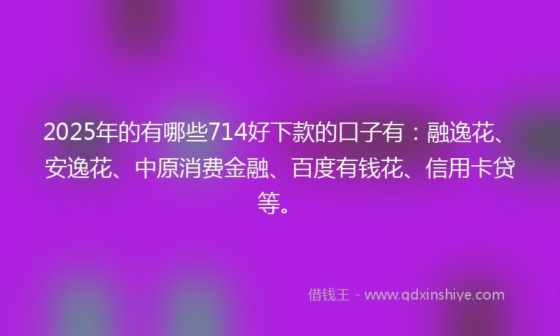 2025年的有哪些714好下款的口子有：融逸花、安逸花、中原消费金融、百度有钱花、信用卡贷等。