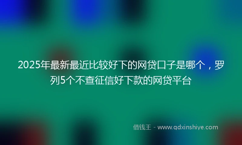 2025年最新最近比较好下的网贷口子是哪个，罗列5个不查征信好下款的网贷平台