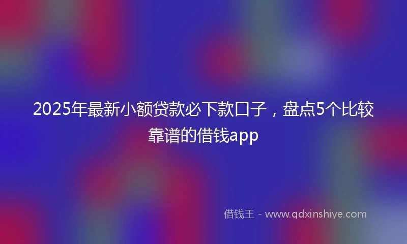 2025年最新小额贷款必下款口子，盘点5个比较靠谱的借钱app