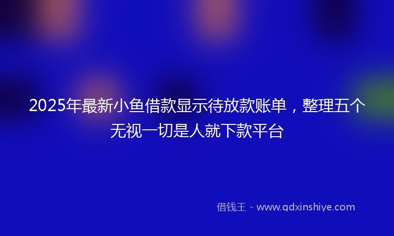 2025年最新小鱼借款显示待放款账单，整理五个无视一切是人就下款平台